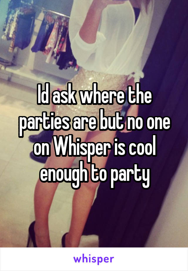 Id ask where the parties are but no one on Whisper is cool enough to party