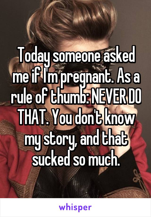 Today someone asked me if I'm pregnant. As a rule of thumb: NEVER DO THAT. You don't know my story, and that sucked so much.