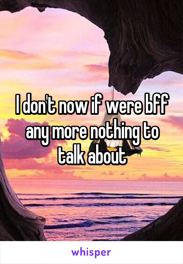 I don't now if were bff any more nothing to talk about