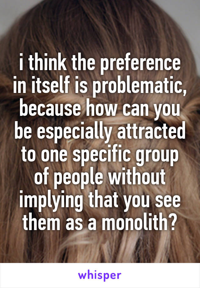 i think the preference in itself is problematic, because how can you be especially attracted to one specific group of people without implying that you see them as a monolith?