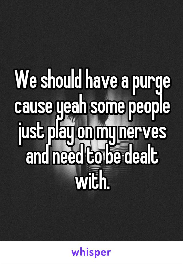 We should have a purge cause yeah some people just play on my nerves and need to be dealt with.