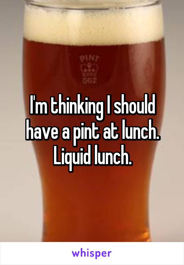 I'm thinking I should have a pint at lunch.
Liquid lunch.