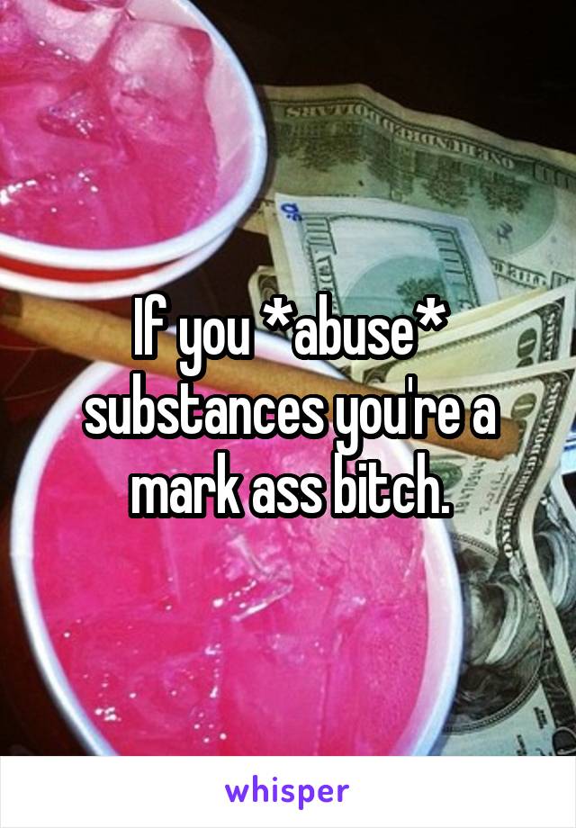 If you *abuse* substances you're a mark ass bitch.