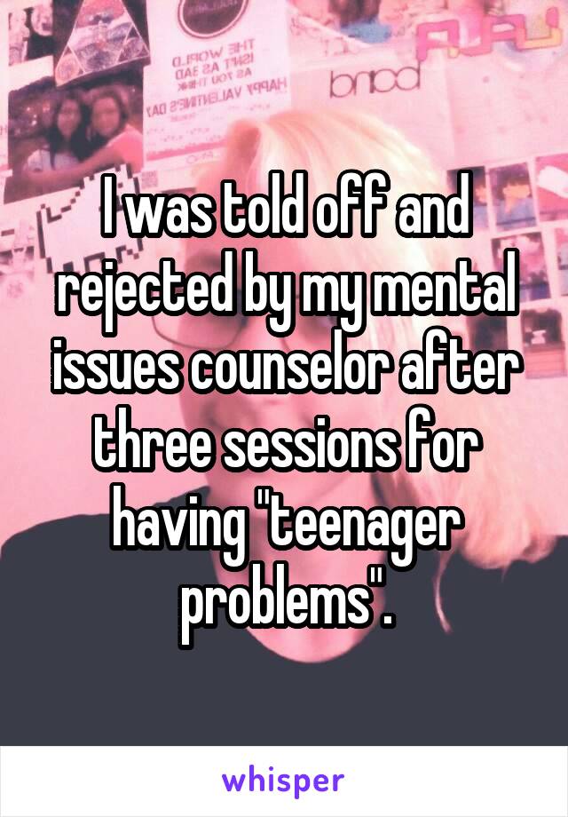 I was told off and rejected by my mental issues counselor after three sessions for having "teenager problems".