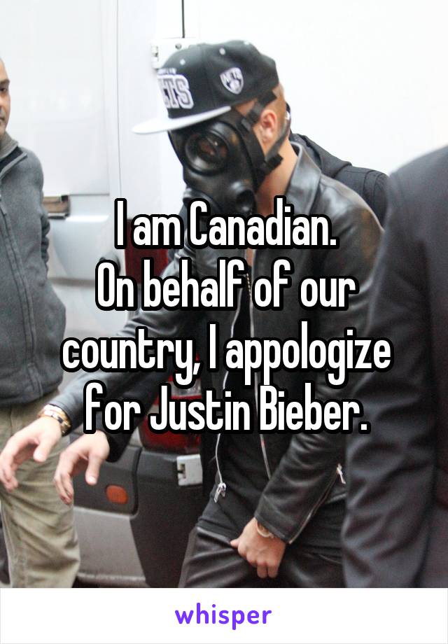 I am Canadian.
On behalf of our country, I appologize for Justin Bieber.