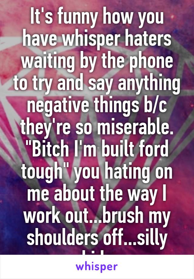 It's funny how you have whisper haters waiting by the phone to try and say anything negative things b/c they're so miserable. "Bitch I'm built ford tough" you hating on me about the way I work out...brush my shoulders off...silly kids