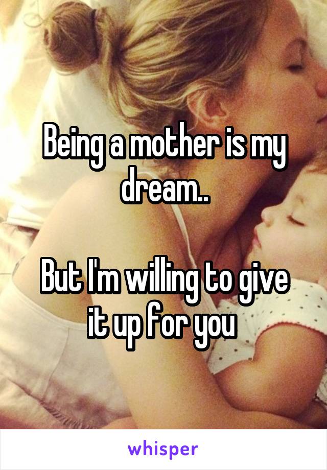 Being a mother is my dream..

But I'm willing to give it up for you 