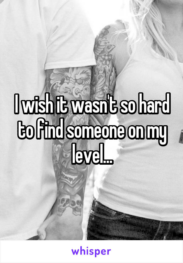 I wish it wasn't so hard to find someone on my level...