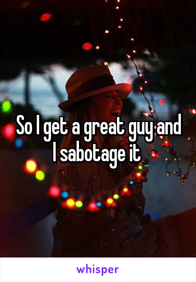 So I get a great guy and I sabotage it 