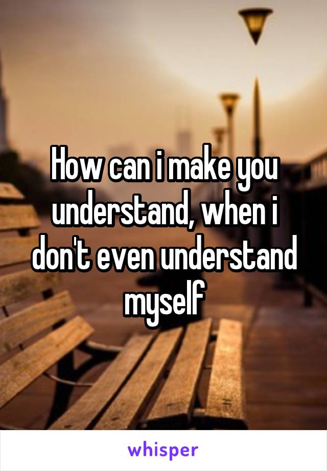 How can i make you understand, when i don't even understand myself