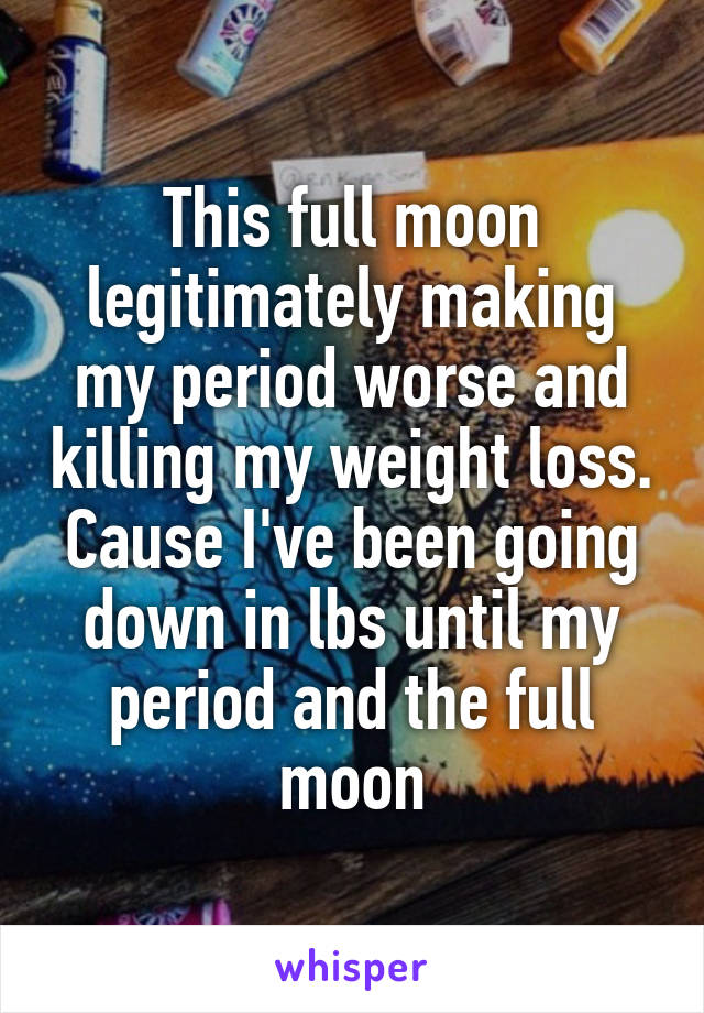 This full moon legitimately making my period worse and killing my weight loss. Cause I've been going down in lbs until my period and the full moon