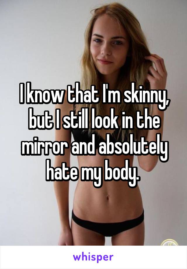 I know that I'm skinny, but I still look in the mirror and absolutely hate my body. 