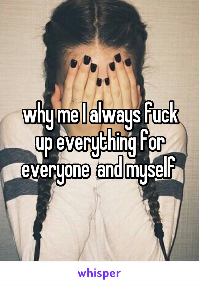 why me I always fuck up everything for everyone  and myself 