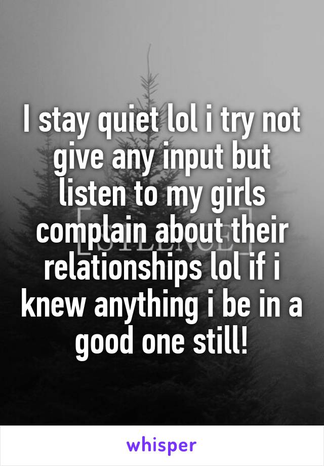 I stay quiet lol i try not give any input but listen to my girls complain about their relationships lol if i knew anything i be in a good one still!