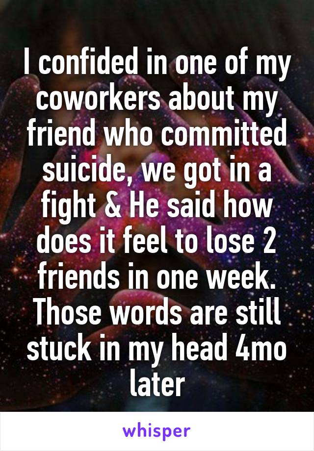 I confided in one of my coworkers about my friend who committed suicide, we got in a fight & He said how does it feel to lose 2 friends in one week. Those words are still stuck in my head 4mo later