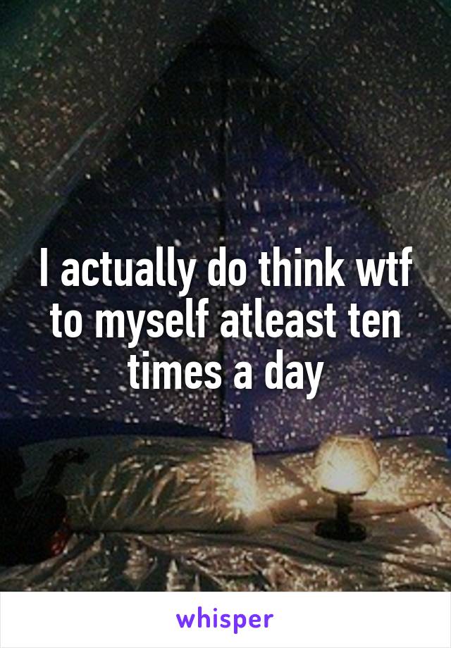 I actually do think wtf to myself atleast ten times a day