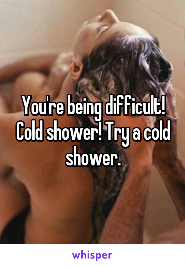 You're being difficult! Cold shower! Try a cold shower.