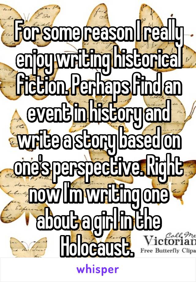 For some reason I really enjoy writing historical fiction. Perhaps find an event in history and write a story based on one's perspective. Right now I'm writing one about a girl in the Holocaust. 