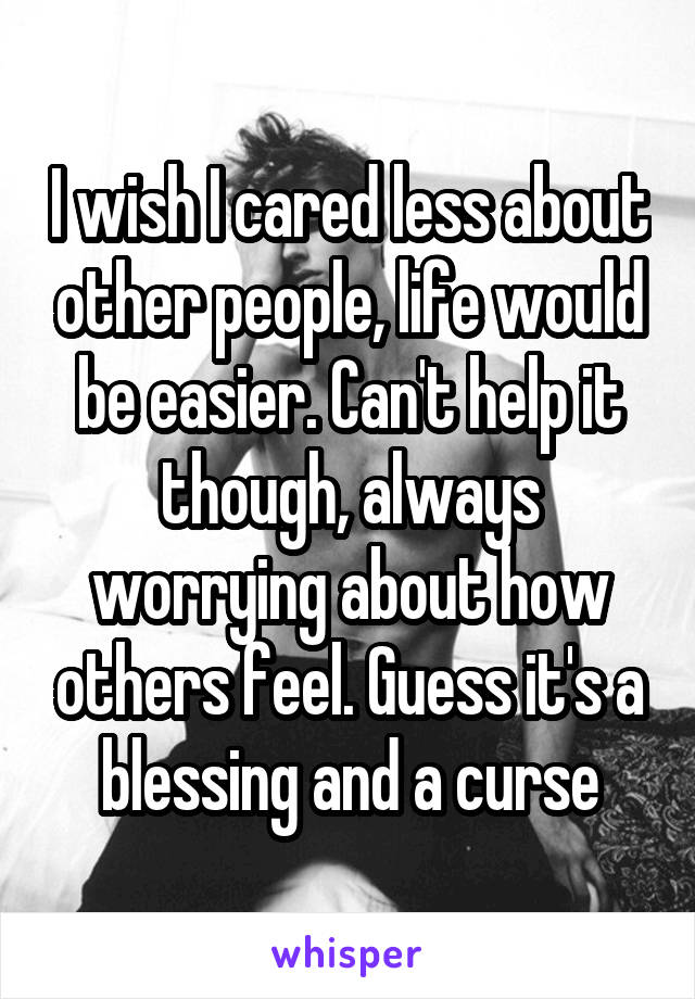 I wish I cared less about other people, life would be easier. Can't help it though, always worrying about how others feel. Guess it's a blessing and a curse