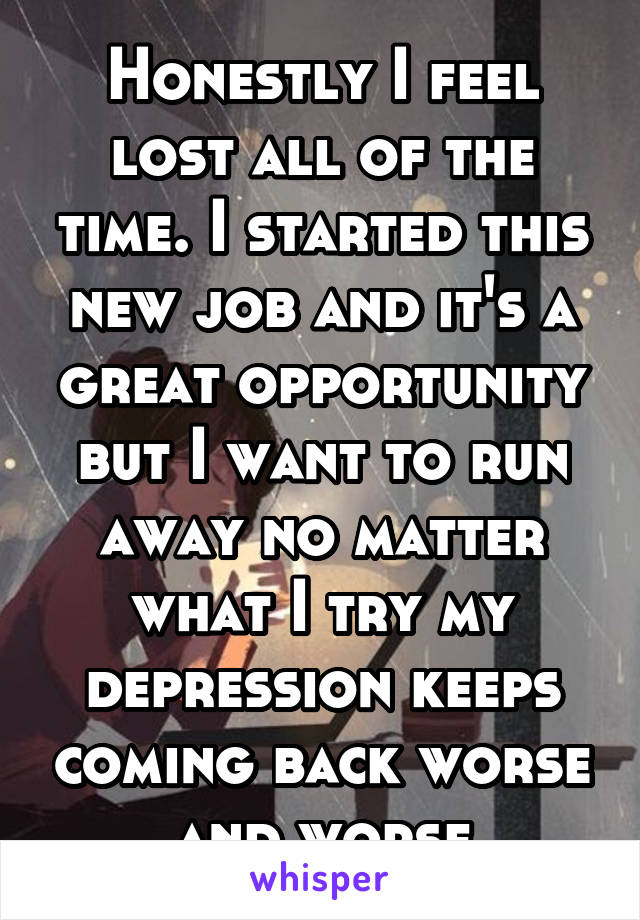 Honestly I feel lost all of the time. I started this new job and it's a great opportunity but I want to run away no matter what I try my depression keeps coming back worse and worse