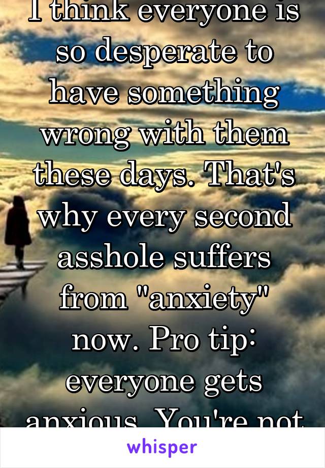 I think everyone is so desperate to have something wrong with them these days. That's why every second asshole suffers from "anxiety" now. Pro tip: everyone gets anxious. You're not special.