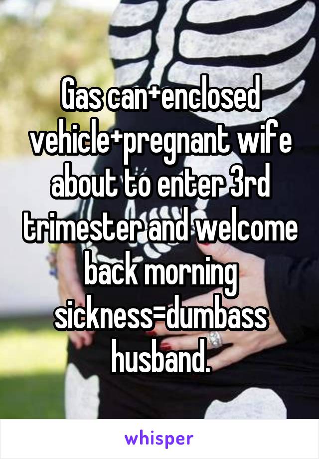 Gas can+enclosed vehicle+pregnant wife about to enter 3rd trimester and welcome back morning sickness=dumbass husband.