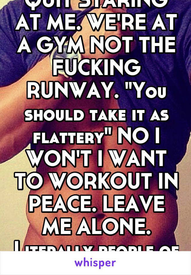 QUIT STARING AT ME. WE'RE AT A GYM NOT THE FUCKING RUNWAY. "You should take it as flattery" NO I WON'T I WANT TO WORKOUT IN PEACE. LEAVE ME ALONE. Literally people of all types.