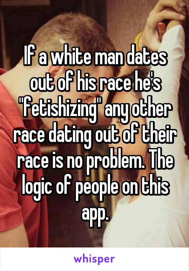 If a white man dates out of his race he's "fetishizing" any other race dating out of their race is no problem. The logic of people on this app.