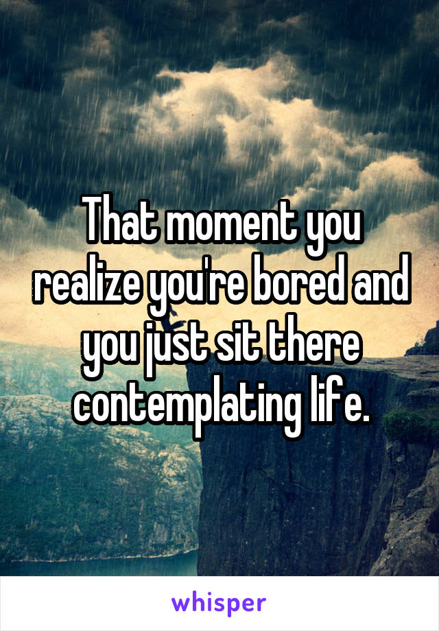 That moment you realize you're bored and you just sit there contemplating life.