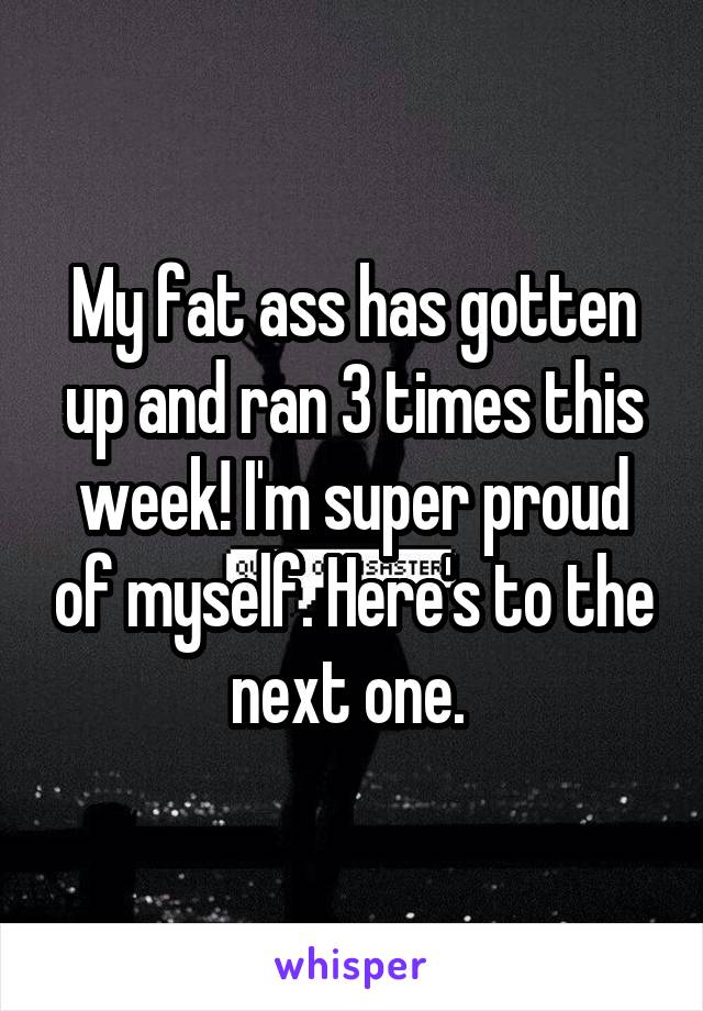 My fat ass has gotten up and ran 3 times this week! I'm super proud of myself. Here's to the next one. 