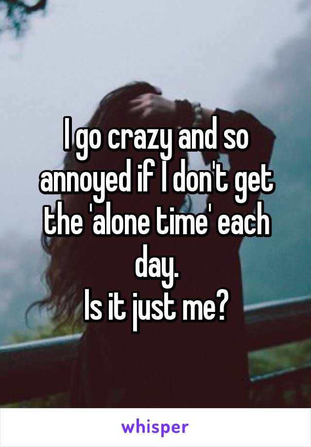 I go crazy and so annoyed if I don't get the 'alone time' each day.
Is it just me?