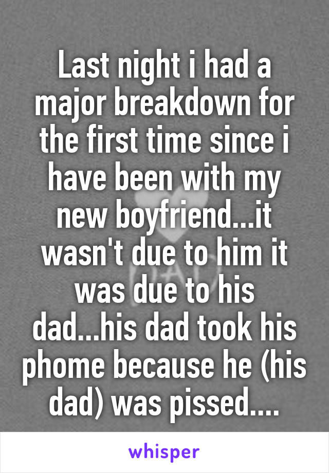 Last night i had a major breakdown for the first time since i have been with my new boyfriend...it wasn't due to him it was due to his dad...his dad took his phome because he (his dad) was pissed....