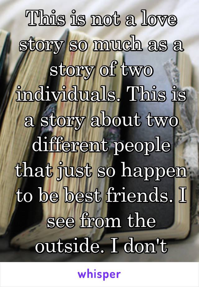 This is not a love story so much as a story of two individuals. This is a story about two different people that just so happen to be best friends. I see from the outside. I don't know how deep...