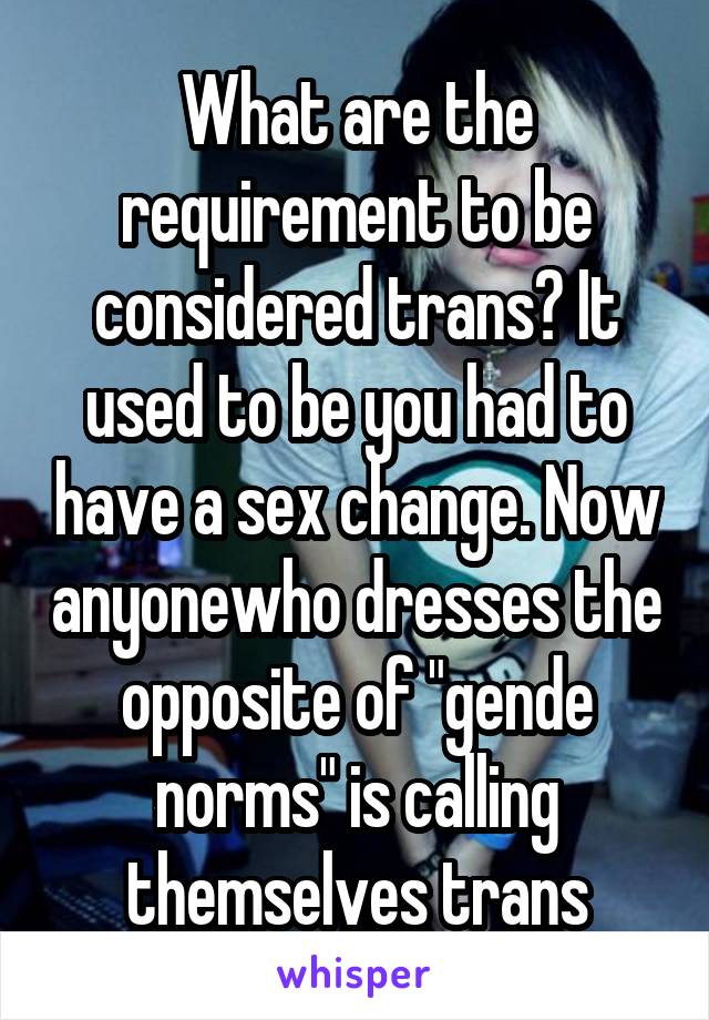 What are the requirement to be considered trans? It used to be you had to have a sex change. Now anyonewho dresses the opposite of "gende norms" is calling themselves trans