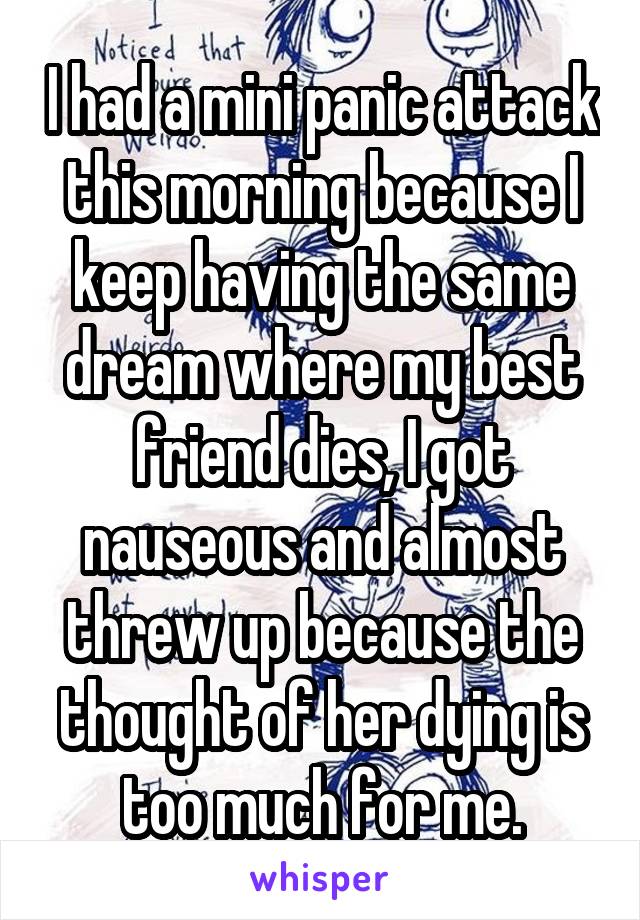 I had a mini panic attack this morning because I keep having the same dream where my best friend dies, I got nauseous and almost threw up because the thought of her dying is too much for me.