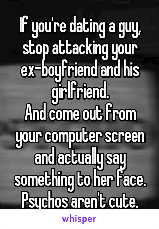 If you're dating a guy, stop attacking your ex-boyfriend and his girlfriend.
And come out from your computer screen and actually say something to her face.
Psychos aren't cute.