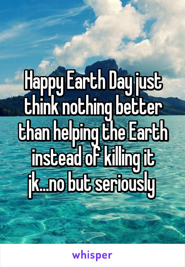 Happy Earth Day just think nothing better than helping the Earth instead of killing it jk...no but seriously 