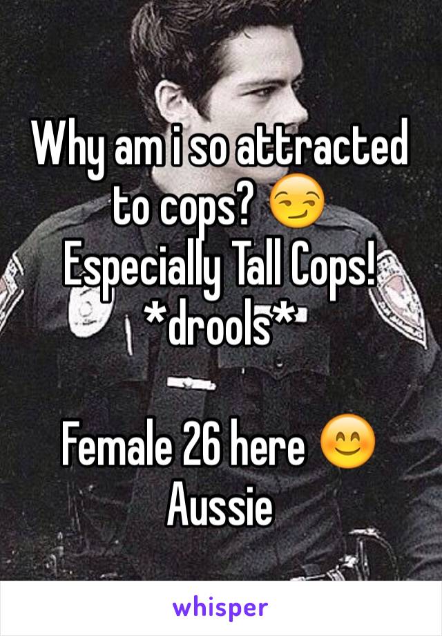 Why am i so attracted to cops? 😏
Especially Tall Cops!
*drools*

Female 26 here 😊
Aussie