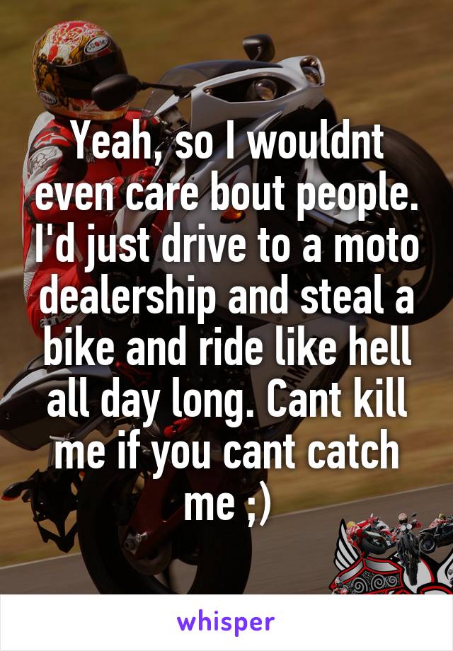 Yeah, so I wouldnt even care bout people. I'd just drive to a moto dealership and steal a bike and ride like hell all day long. Cant kill me if you cant catch me ;)