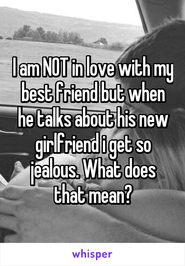 I am NOT in love with my best friend but when he talks about his new girlfriend i get so
jealous. What does that mean?