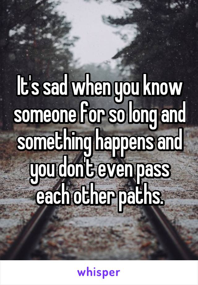 It's sad when you know someone for so long and something happens and you don't even pass each other paths.