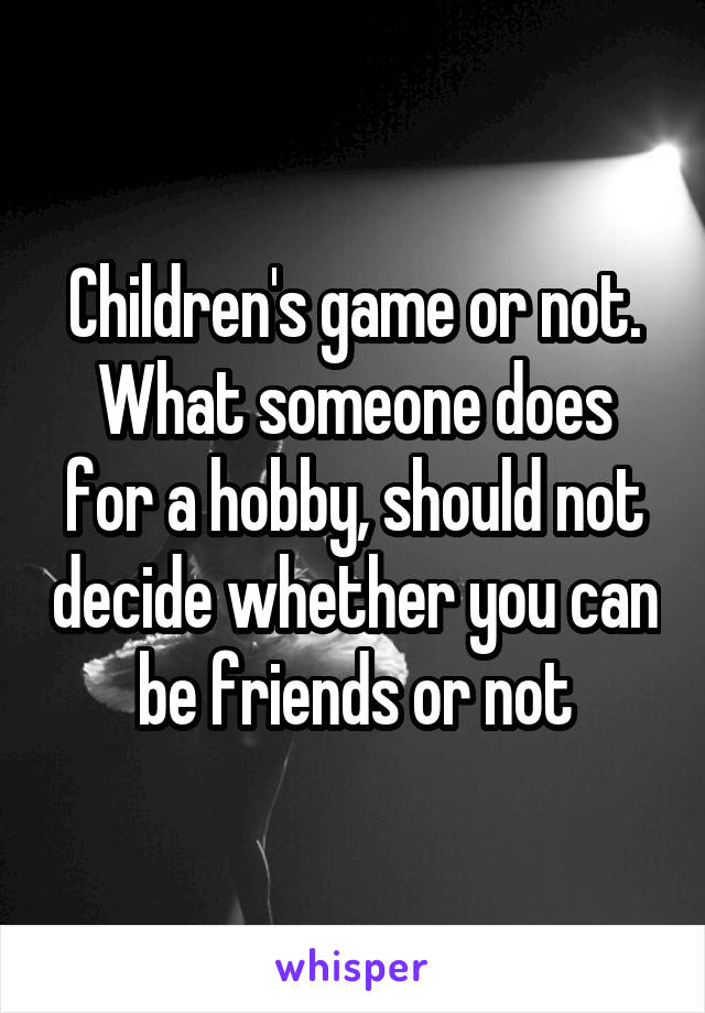 Children's game or not. What someone does for a hobby, should not decide whether you can be friends or not