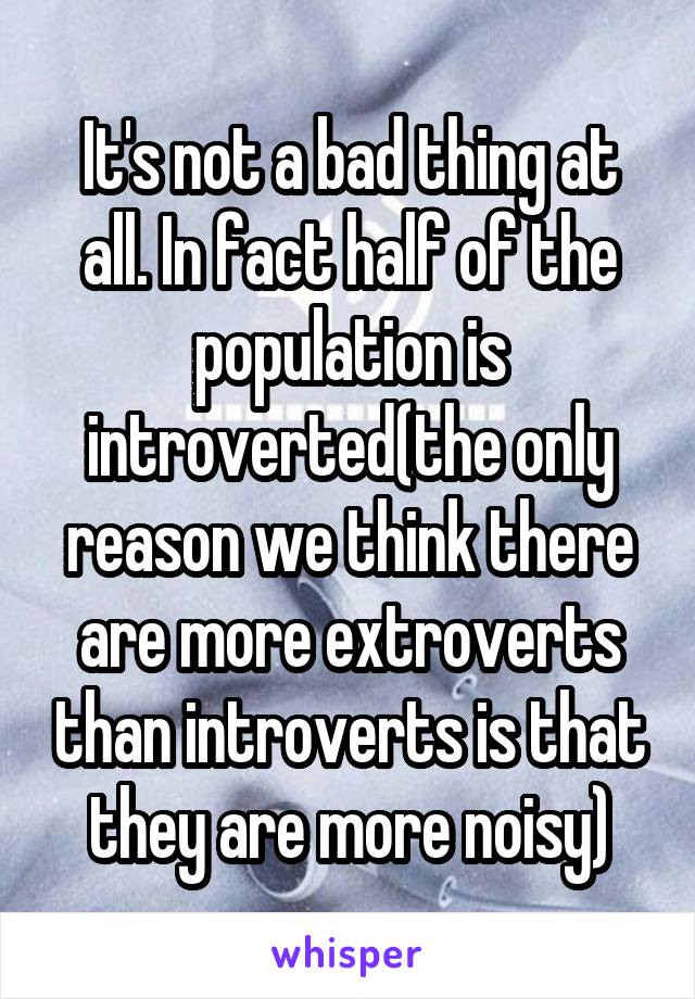 It's not a bad thing at all. In fact half of the population is introverted(the only reason we think there are more extroverts than introverts is that they are more noisy)