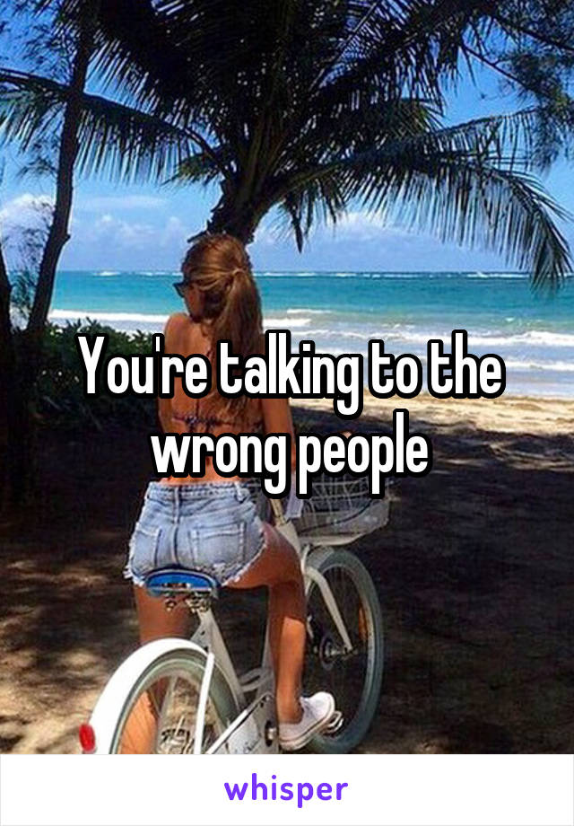 You're talking to the wrong people