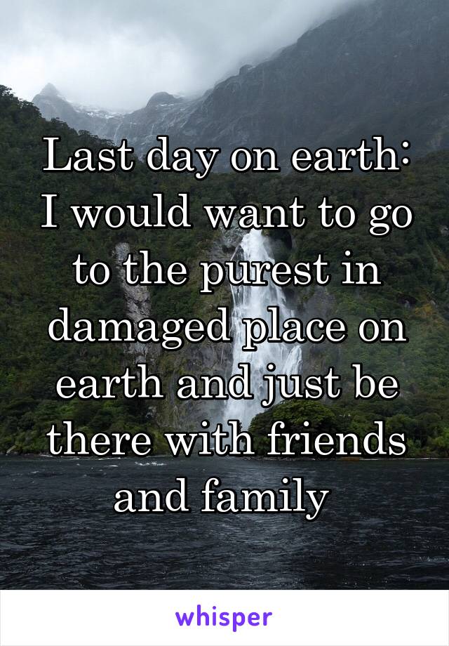 Last day on earth: I would want to go to the purest in damaged place on earth and just be there with friends and family 