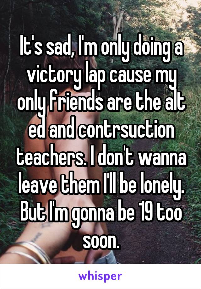 It's sad, I'm only doing a victory lap cause my only friends are the alt ed and contrsuction teachers. I don't wanna leave them I'll be lonely. But I'm gonna be 19 too soon.