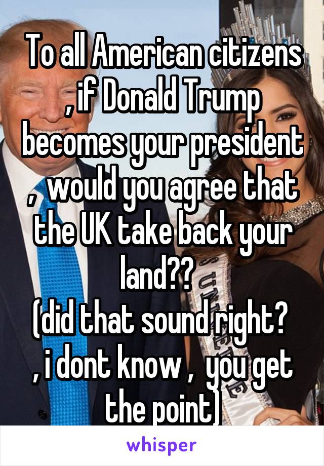 To all American citizens , if Donald Trump becomes your president ,  would you agree that the UK take back your land??  
(did that sound right?  , i dont know ,  you get the point)