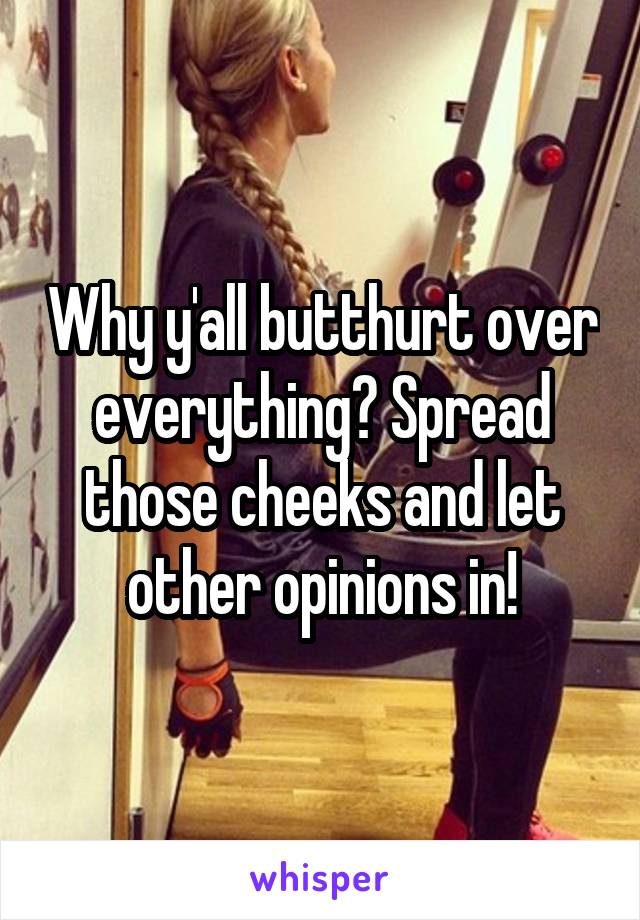 Why y'all butthurt over everything? Spread those cheeks and let other opinions in!