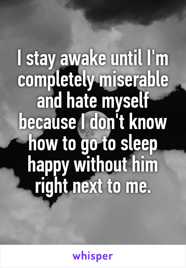 I stay awake until I'm completely miserable and hate myself because I don't know how to go to sleep happy without him right next to me.
