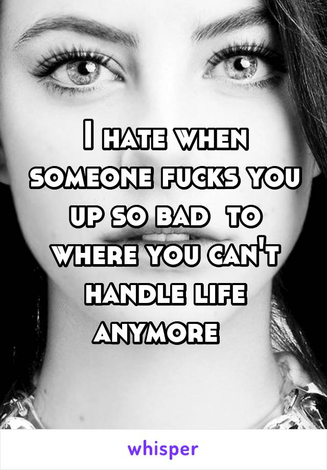 I hate when someone fucks you up so bad  to where you can't handle life anymore  